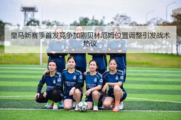 皇马新赛季首发竞争加剧贝林厄姆位置调整引发战术热议