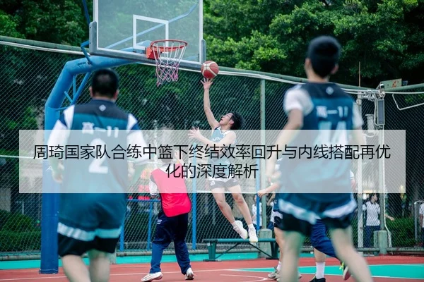 周琦国家队合练中篮下终结效率回升与内线搭配再优化的深度解析